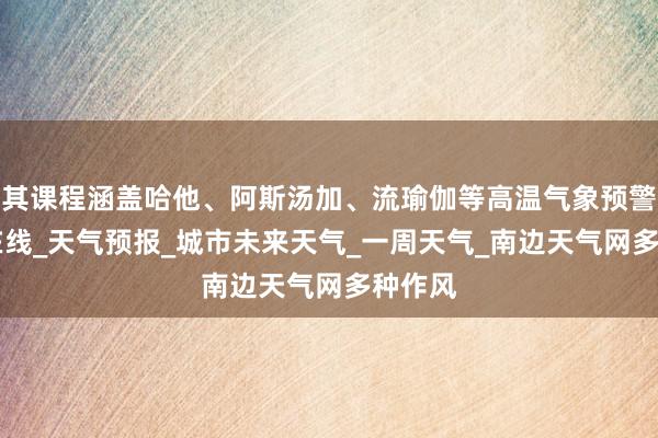 其课程涵盖哈他、阿斯汤加、流瑜伽等高温气象预警|天气在线_天气预报_城市未来天气_一周天气_南边天气网多种作风