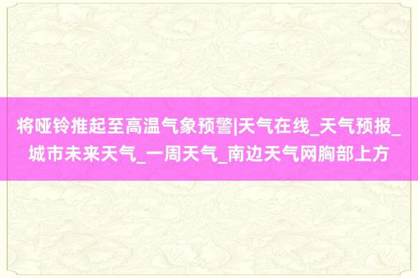 将哑铃推起至高温气象预警|天气在线_天气预报_城市未来天气_一周天气_南边天气网胸部上方