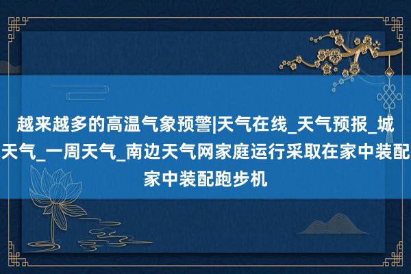 越来越多的高温气象预警|天气在线_天气预报_城市未来天气_一周天气_南边天气网家庭运行采取在家中装配跑步机